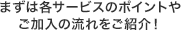まずは各サービスのポイントやご加入の流れをご紹介！