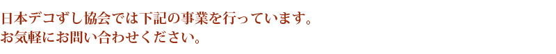 日本デコずし協会では下記の事業を行っています。 お気軽にお問い合わせください。