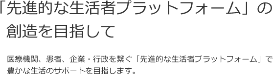 「先進的な生活者プラットフォーム」の創造を目指して 医療機関、患者、企業・行政を繋ぐ「先進的な生活者プラットフォーム」で、豊かな生活のサポートを目指します。
